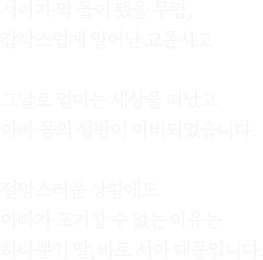 서아가 막 돌이 됐을 무렵, 갑작스럽게 일어난 교통사고그날로 엄마는 세상을 떠났고아빠 몸의 절반이 마비되었습니다.절망스러운 상황에도아빠가 포기할 수 없는 이유는하나뿐인 딸, 바로 서아 때문입니다.