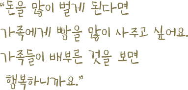 돈을 많이 벌게 된다면 가족에게 빵을 많이 사주고 싶어요.가족들이 배부른 것을 보면행복하니까요.