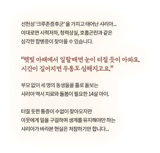 선천성 ‘크루존증후군' 을 가지고 태어난 샤리아...이대로면 시력저하, 청력상실, 호흡곤란과 같은심각한 합병증이 찾아올 수 있습니다.“햇빛 아래에서 일할 때면 눈이 터질 듯이 아파요.시간이 길어지면 두통도 심해지고요.”​부모 없이 세 명의 동생들을 홀로 돌보는샤리아 역시 치료와 돌봄이 필요한 14살 아이.터질 듯한 통증이 수없이 찾아오지만이웃에게 일을 구걸하며 생계를 유지해야만 하는샤리아가 바라본 현실은 처참하기만 합니다...