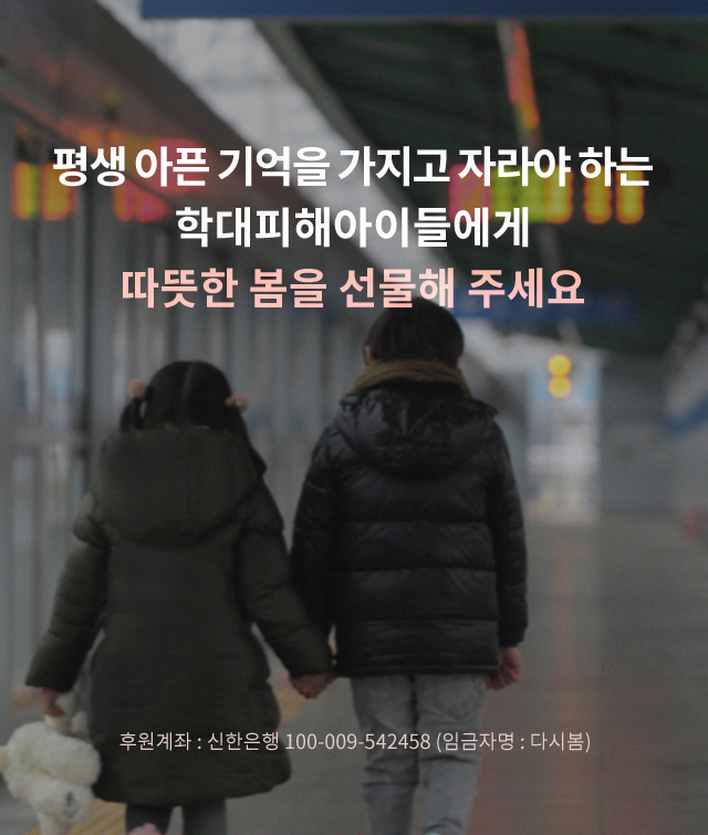 평생 아픈 기억을 가지고 자라야 하는 학대피해아이들에게 따뜻한 봄을 선물해 주세요. / 후원계좌 : 신한은행 100-009-542458 (임금자명 : 다시봄)