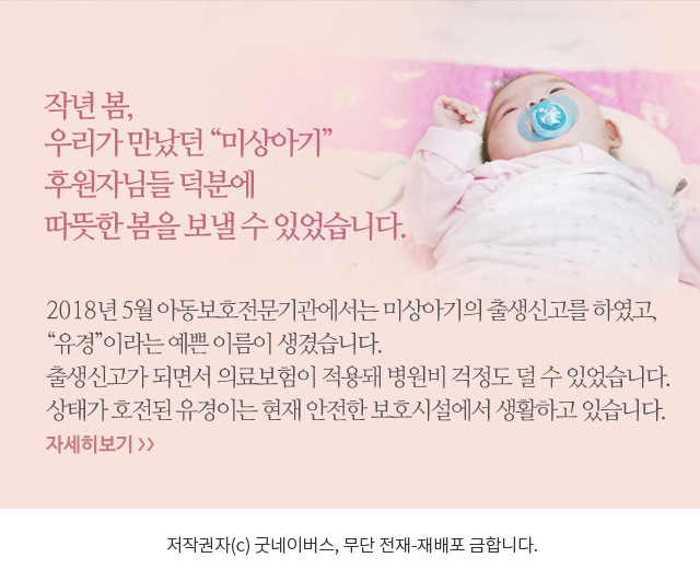 작년 봄, 우리가 만났던 “미상아기” 미상아기 곁을 지켜준 후원자님들 덕분에 따뜻한 봄을 보낼 수 있었습니다. 2018년 5월 아동보호전문기관에서는 미상아기의 출생신고를 진행하였고, “유경”이라는 예쁜 이름이 생겼습니다. 출생신고가 되면서 의료보험이 적용돼 병원비 걱정도 덜 수 있었습니다. 상태가 많이 호전된 유경이는 현재 안전한 보호시설에서 생활하고 있습니다. 저작권자(c) 굿네이버스, 무단 전재-재배포 금합니다.