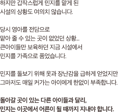 하지만 갑작스럽게 민지를 맡게 된시설의 상황도 여의치 않습니다.당시 영아를 전담으로 맡아 줄 수 있는 곳이 없었던 상황...큰아이들만 보육하던 지금 시설에서민지를 가족으로 품었습니다.민지를 돌보기 위해 옷과 장난감을 급하게 얻었지만 그마저도 매일 커가는 아이에게 한없이 부족합니다.돌아갈 곳이 있는 다른 아이들과 달리,민지는 이곳에서 어른이 될 때까지 지내야 합니다.