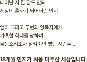 태어난 지 한 달도 안돼 세상에 혼자가 되어버린 민지엄마 그리고 두번의 양육자에게가혹한 학대를 당하며울음소리조차 삼켜야만 했던 시간들...18개월 민지가 처음 마주한 세상입니다.