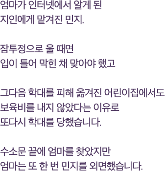 엄마가 인터넷에서 알게 된지인에게 맡겨진 민지.잠투정으로 울 때면입이 틀어 막힌 채 맞아야 했고그다음 학대를 피해 옮겨진 어린이집에서도보육비를 내지 않았다는 이유로 또다시 학대를 당했습니다.수소문 끝에 엄마를 찾았지만엄마는 또 한 번 민지를 외면했습니다.