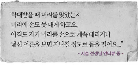학대받을 때 머리를 맞았는지 머리에 손도 못 대게 하고요, 아직도 자기 머리를 손으로 계속 때리거나 낯선 어른을 보면 지나칠 정도로 몸을 떨어요... - 시설 선생님 인터뷰 중 -