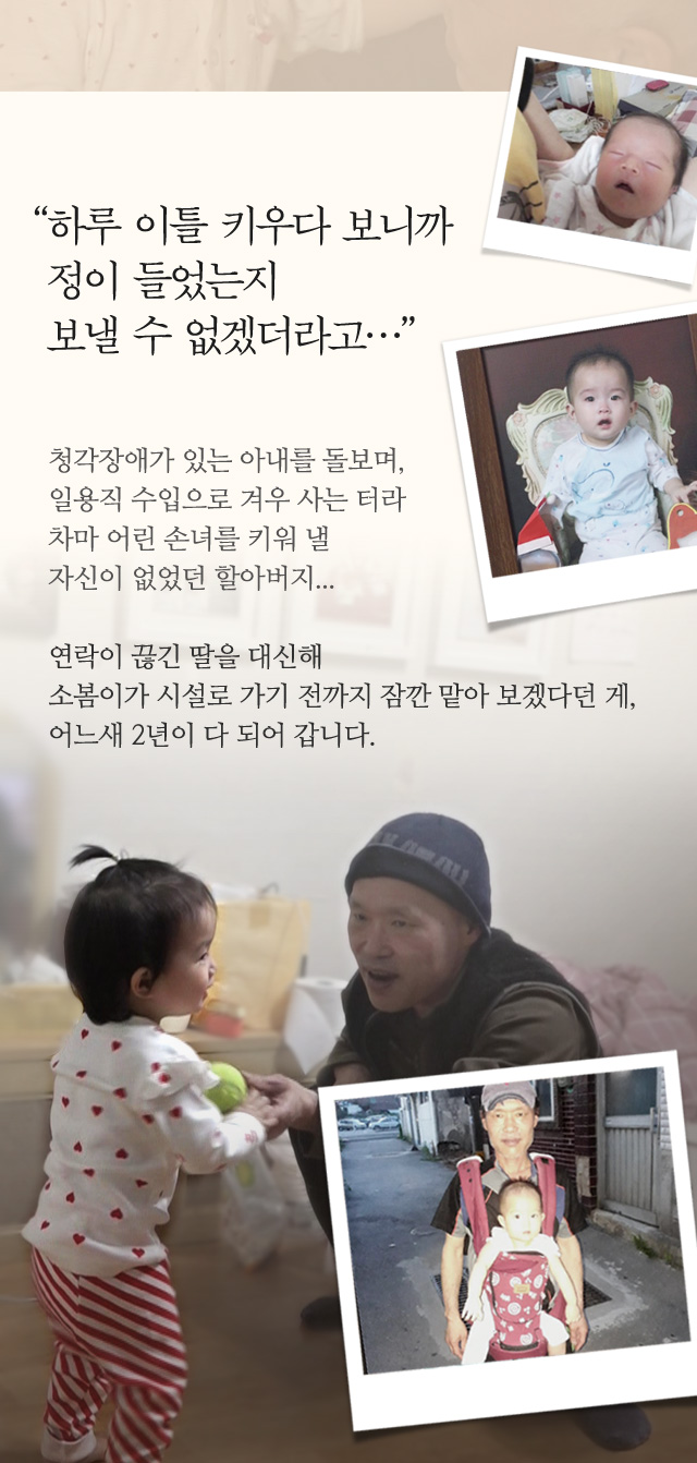 하루 이틀 키우다 보니까정이 들었는지 보낼 수 없겠더라고… 청각장애가 있는 아내를 돌보며,일용직 수입으로 겨우 사는 터라차마 어린 손녀를 키워 낼 자신이 없었던 할아버지...연락이 끊긴 딸을 대신해소봄이가 시설로 가기 전까지 잠깐 맡아 보겠다던 게,어느새 2년이 다 되어 갑니다.