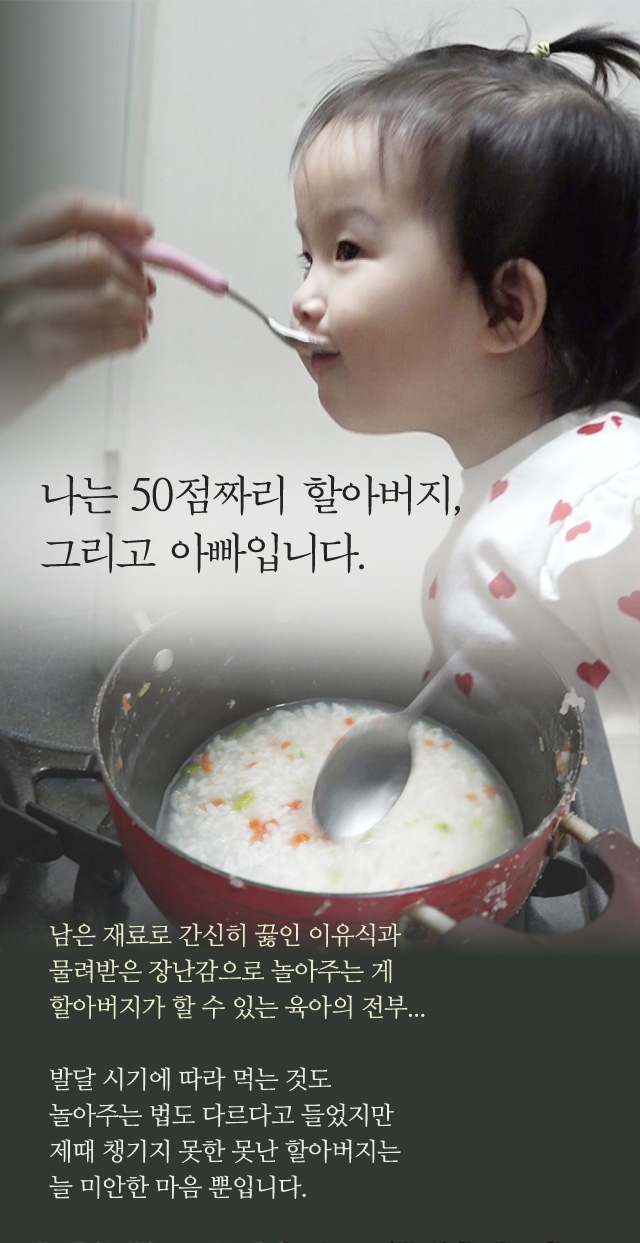 나는 50점짜리 할아버지,그리고 아빠입니다. 남은 재료로 간신히 끓인 이유식과물려받은 장난감으로 놀아주는 게할아버지가 할 수 있는 육아의 전부...발달 시기에 따라 먹는 것도놀아주는 법도 다르다고 들었지만제때 챙기지 못한 못난 할아버지는늘 미안한 마음 뿐입니다.