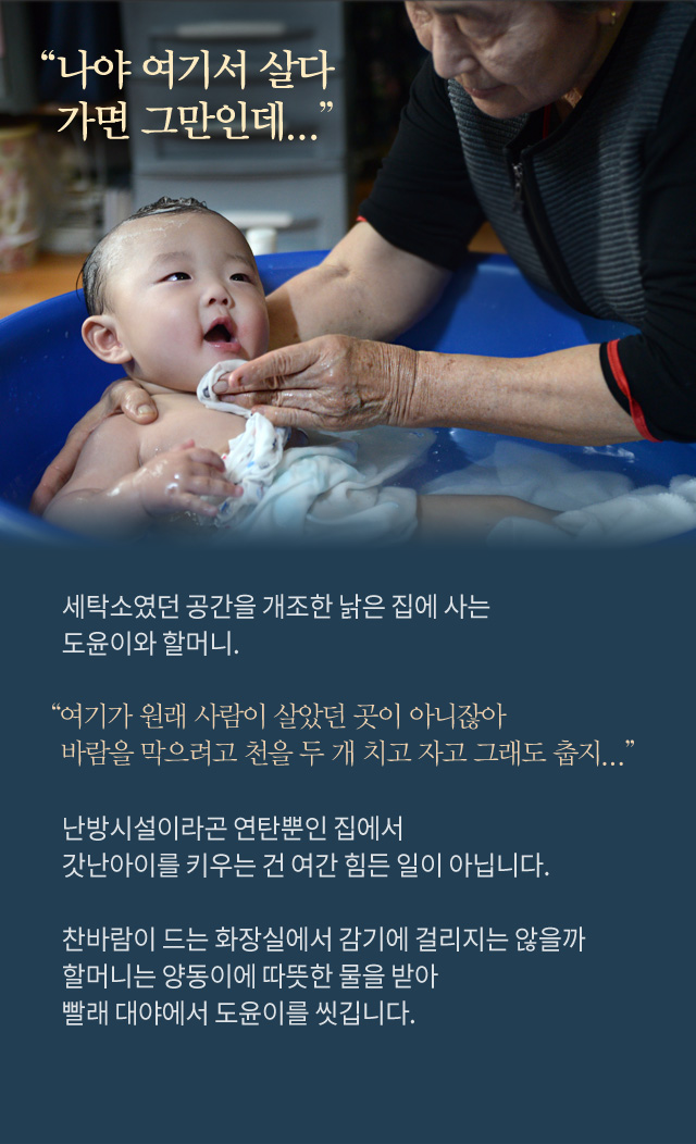 나야 여기서 살다 가면 그만인데... 세탁소였던 공간을 개조한 낡은 집에 사는 도윤이와 할머니.여기가 원래 사람이 살았던 곳이 아니잖아바람을 막으려고 천을 두 개 치고 자고 그래도 춥지...난방시설이라곤 연탄뿐인 집에서갓난아이를 키우는 건 여간 힘든 일이 아닙니다.찬바람이 드는 화장실에서 감기에 걸리지는 않을까할머니는 양동이에 따뜻한 물을 받아빨래 대야에서 도윤이를 씻깁니다.