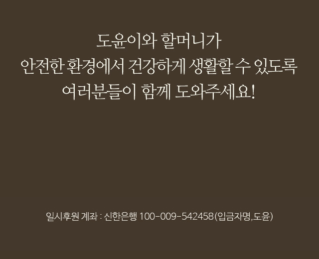 도윤이와 할머니가안전한 환경에서 건강하게 생활할 수 있도록여러분들이 함께 도와주세요!일시후원 계좌 : 신한은행 110-009-542458 (입금자 명, 도윤)