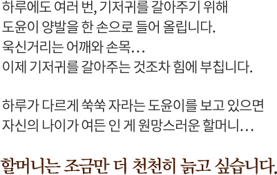 하루에도 여러 번, 기저귀를 갈아주기 위해도윤이 양발을 한 손으로 들어 올립니다.욱신거리는 어깨와 손목…이제 기저귀를 갈아주는 것조차 힘에 부칩니다. 하루가 다르게 쑥쑥 자라는 도윤이를 보고 있으면자신의 나이가 여든 인 게 원망스러운 할머니… 할머니는 조금만 더 천천히 늙고 싶습니다. 