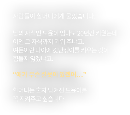 사람들이 할머니에게 물었습니다.남의 자식인 도윤이 엄마도 20년간 키웠는데이젠 그 자식까지 키워 주냐고.여든이란 나이에 갓난쟁이를 키우는 것이 힘들지 않겠냐고.“애가 무슨 잘못이 있겠어…”할머니는 혼자 남겨진 도윤이를 꼭 지켜주고 싶습니다.