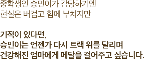 중학생인 승민이가 감당하기엔 현실은 버겁고 힘에 부치지만 기적이 있다면, 승민이는 언젠가 다시 트랙 위를 달리며 건강해진 엄마에게 메달을 걸어주고 싶습니다.