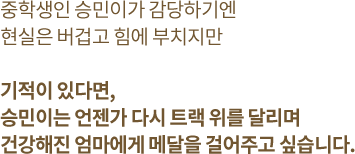 중학생인 승민이가 감당하기엔 현실은 버겁고 힘에 부치지만 기적이 있다면, 승민이는 언젠가 다시 트랙 위를 달리며 건강해진 엄마에게 메달을 걸어주고 싶습니다.