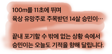 100m를 11초에 뛰며 육상 유망주로 주목받던 14살 승민이...끝내 포기할 수 밖에 없는 상황 속에서 승민이는 오늘도 기적을 향해 달립니다.