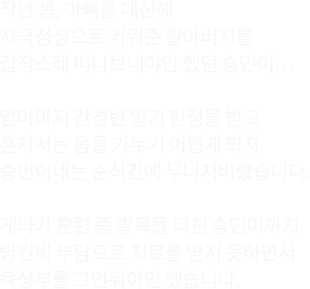 작년 봄, 아빠를 대신해 지극정성으로 키워준 할아버지를 갑작스레 떠나보내야만 했던 승민이...엄마마저 간경변 말기 판정을 받고 혼자서는 몸을 가누기 어렵게 되자 승민이네는 순식간에 무너져버렸습니다. 게다가 훈련 중 발목을 다친 승민이까지 병원비 부담으로 치료를 받지 못하면서 육상부를 그만둬야만 했습니다.