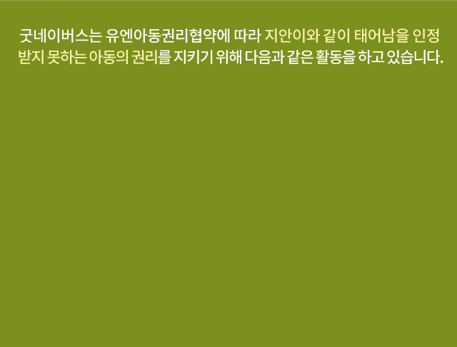 굿네이버스는 유엔아동권리협약에 따라 지안이와 같이 태어남을 인정받지 못하는아동의 권리를 지키기 위해 다음과 같은 활동을 하고 있습니다.