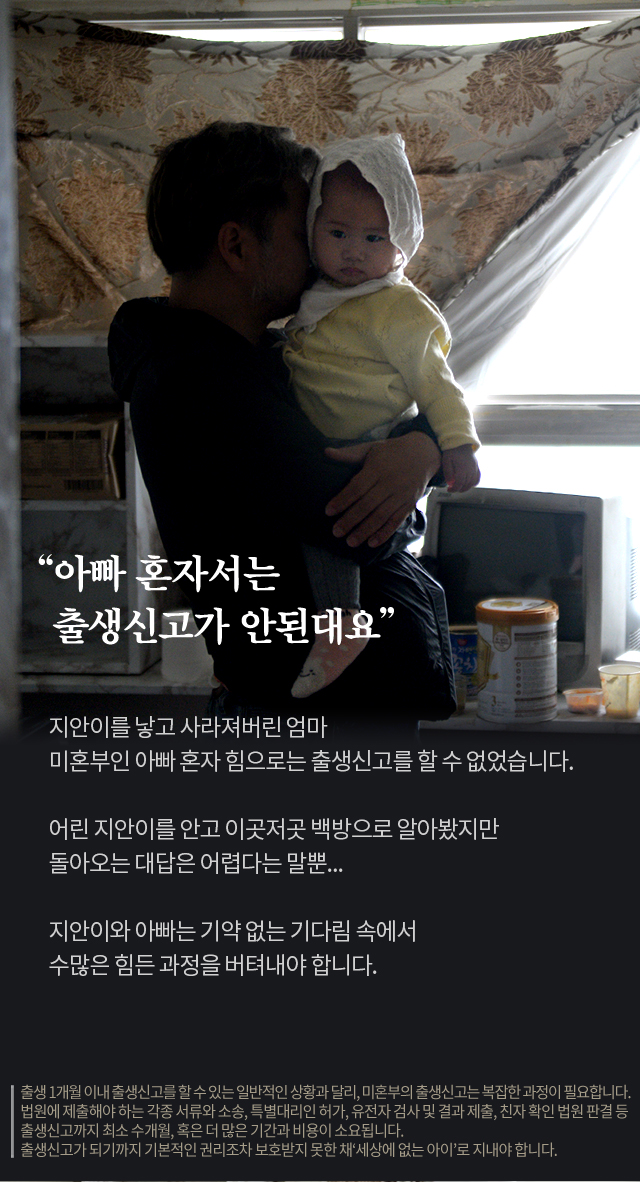 아빠 혼자서는 출생신고가 안된대요지안이를 낳고 사라져버린 엄마미혼부인 아빠 혼자 힘으로는출생신고를 할 수 없었습니다.어린 지안이를 안고 이곳저곳 백방으로 알아봤지만돌아오는 대답은 어렵다는 말뿐...지안이와 아빠는 기약 없는 기다림 속에서수많은 힘든 과정을 버텨내야 합니다.출생 1개월 이내 출생신고를 할 수 있는 일반적인 상황과 달리, 미혼부의 출생신고는 복잡한 과정이 필요합니다. 법원에 제출해야 하는 각종 서류와 소송, 특별대리인 허가, 유전자 검사 및 결과 제출, 친자 확인 법원 판결 등 출생신고까지 최소 수개월, 혹은 더 많은 기간과 비용이 소요됩니다.출생신고가 되기까지 기본적인 권리조차 보호받지 못한 채‘세상에 없는 아이’로 지내야 합니다.