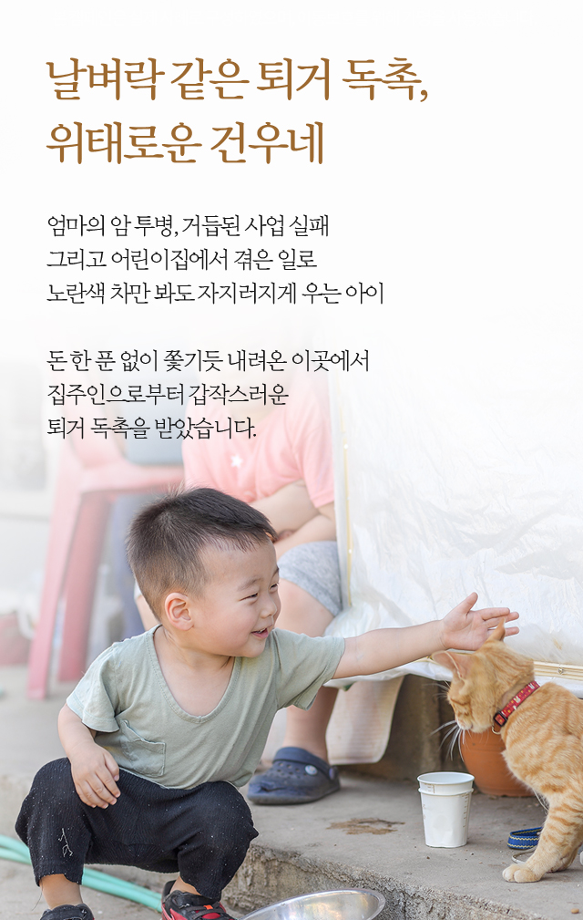 날벼락 같은 퇴거 독촉,위태로운 건우네엄마의 암 투병, 거듭된 사업 실패 그리고 어린이집에서 겪은 일로노란색 차만 봐도 자지러지게 우는 아이돈 한 푼 없이 쫓기듯 내려온 이곳에서집주인으로부터 갑작스러운퇴거 독촉을 받았습니다. 
