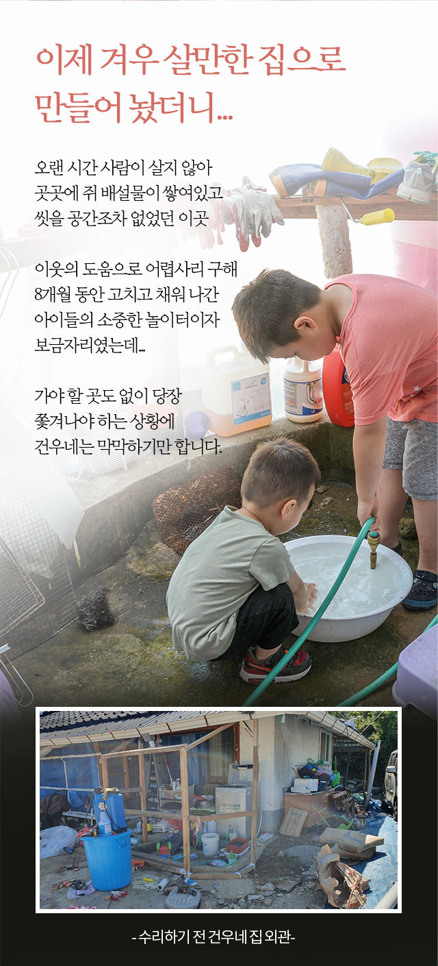 이제 겨우 살만한 집으로 만들어 놨더니...오랜 시간 사람이 살지 않아 곳곳에 쥐 배설물이 쌓여있고씻을 공간조차 없었던 이곳 이웃의 도움으로 어렵사리 구해8개월 동안 고치고 채워 나간아이들의 소중한 놀이터이자보금자리였는데...가야 할 곳도 없이 당장 쫓겨나야 하는 상황에 건우네는 막막하기만 합니다. - 수리하기 전 건우네 집 외관 -