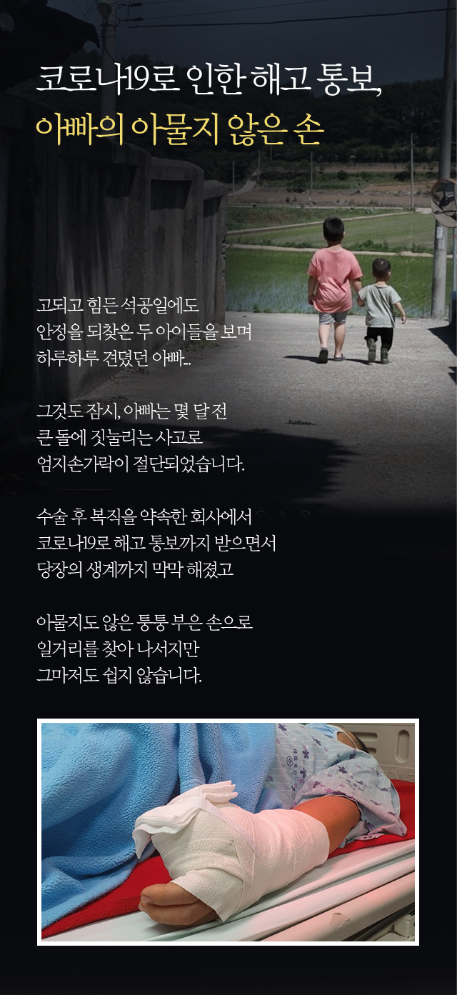 코로나19로 인한 해고 통보, 아빠의 아물지 않은 손고되고 힘든 석공일에도안정을 되찾은 두 아이들을 보며하루하루 견뎠던 아빠...그것도 잠시, 아빠는 몇 달 전큰 돌에 짓눌리는 사고로 엄지손가락이 절단되었습니다.수술 후 복직을 약속한 회사에서 코로나19로 해고 통보까지 받으면서당장의 생계까지 막막 해졌고아물지도 않은 퉁퉁 부은 손으로 일거리를 찾아 나서지만 그마저도 쉽지 않습니다.