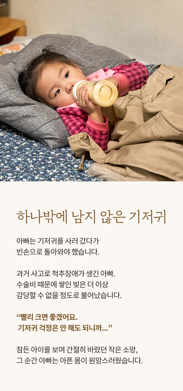 하나밖에 남지 않은 기저귀, 아빠는 기저귀를 사러 갔다가 빈손으로 돌아와야 했습니다. 과거 사고로 척추장애가 생긴 아빠. 수술비 때문에 쌓인 빚은 더 이상 감당할 수 없을 정도로 불어났습니다. “빨리 크면 좋겠어요. 기저귀 걱정은 안 해도 되니까...” 잠든 아이를 보며 간절히 바랐던 작은 소망, 그 순간 아빠는 아픈 몸이 원망스러웠습니다.