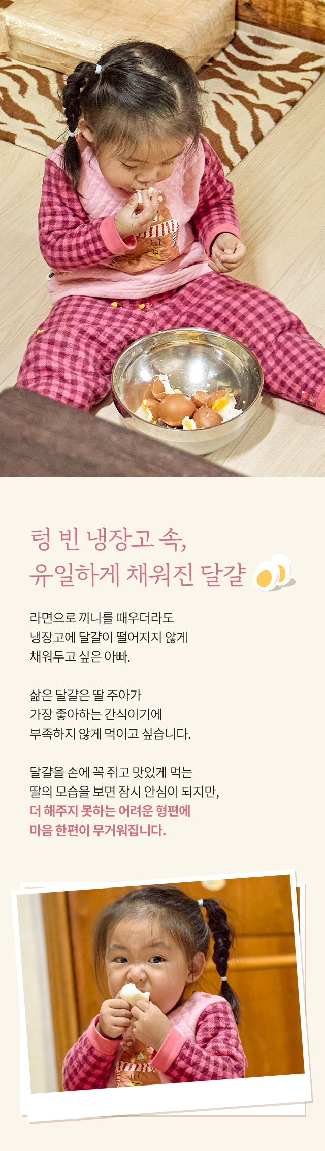 텅 빈 냉장고 속, 유일하게 채워진 달걀, 라면으로 끼니를 때우더라도 냉장고에 달걀이 떨어지지 않게 채워두고 싶은 아빠. 삶은 달걀은 딸 주아가 가장 좋아하는 간식이기에 부족하지 않게 먹이고 싶습니다. 달걀을 손에 꼭 쥐고 맛있게 먹는 딸의 모습을 보면 잠시 안심이 되지만, 더 해주지 못하는 어려운 형편에 마음 한편이 무거워집니다.