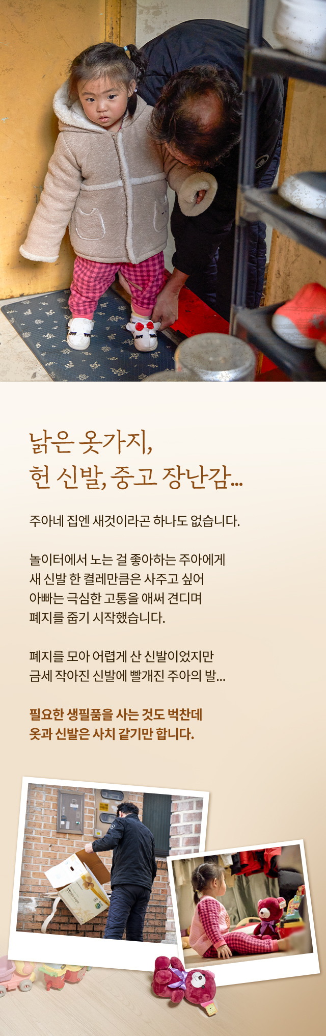 낡은 옷가지, 헌 신발, 중고 장난감...주아네 집엔 새것이라곤 하나도 없습니다. 놀이터에서 노는 걸 좋아하는 주아에게 새 신발 한 켤레만큼은 사주고 싶어 아빠는 극심한 고통을 애써 견디며 폐지를 줍기 시작했습니다. 폐지를 모아 어렵게 산 신발이었지만 금세 작아진 신발에 빨개진 주아의 발...필요한 생필품을 사는 것도 벅찬데 옷과 신발은 사치 같기만 합니다.