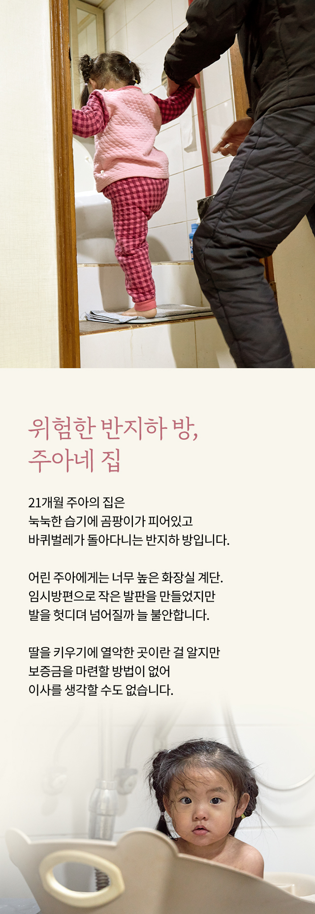 위험한 반지하 방, 주아네 집, 21개월 주아의 집은 눅눅한 습기에 곰팡이가 피어있고 바퀴벌레가 돌아다니는 반지하 방입니다. 어린 주아에게는 너무 높은 화장실 계단. 임시방편으로 작은 발판을 만들었지만 발을 헛디뎌 넘어질까 늘 불안합니다. 딸을 키우기에 열악한 곳이란 걸 알지만 보증금을 마련할 방법이 없어 이사를 생각할 수도 없습니다.