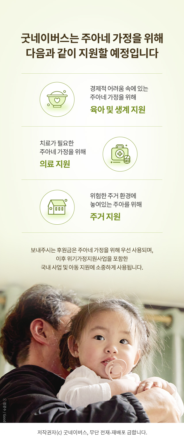 굿네이버스는 주아네 가정을 위해 다음과 같이 지원할 예정입니다, 경제적 어려움 속에 있는 주아네 가정을 위해 육아 및 생계 지원, 치료가 필요한 주아네 가정을 위해 의료 지원, 위험한 주거 환경에 놓여있는 주아를 위해 주거 지원, 보내주시는 후원금은 주아네 가정을 위해 우선 사용되며, 이후 위기가정지원사업을 포함한 국내 사업 및 아동 지원에 소중하게 사용됩니다. 저작권자(c) 굿네이버스, 무단 전재-재배포 금합니다.