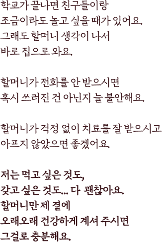 학교가 끝나면 친구들이랑 조금이라도 놀고 싶을 때가 있어요.그래도 할머니 생각이 나서바로 집으로 와요.할머니가 전화를 안 받으시면혹시 쓰러진 건 아닌지 늘 불안해요.할머니가 걱정 없이 치료를 잘 받으시고아프지 않았으면 좋겠어요.저는 먹고 싶은 것도,갖고 싶은 것도... 다  괜찮아요.할머니만 제 곁에오래오래 건강하게 계셔 주시면그걸로 충분해요.