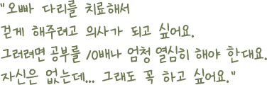 오빠 다리를 치료해서 걷게 해주려고 의사가 되고 싶어요. 그러려면 공부를 10배나 엄청 열심히 해야 한대요. 자신은 없는데... 그래도 꼭 하고 싶어요.