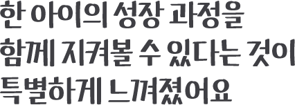 한 아이의 성장 과정을 함께 지켜볼 수 있다는 것이 특별하게 느껴졌어요