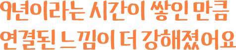 9년이라는 시간이 쌓인 만큼 연결된 느낌이 더 강해졌어요