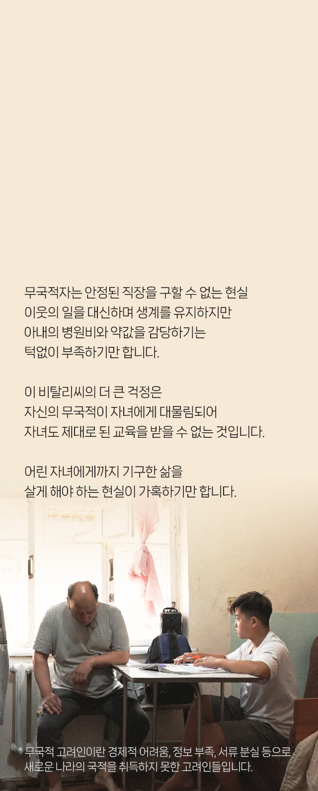 무국적자는 안정된 직장을 구할 수 없는 현실​ 이웃의 일을 대신 하며 생계를 유지하지만​ 아내의 병원비와 약값을 감당하기는 턱없이 부족하기만 합니다. 이 비탈리씨의 더 큰 걱정은​ 자신의 무국적이 자녀에게 대물림되어​ 자녀도 제대로 된 교육을 받을 수 없는 것입니다. 어린 자녀에게까지 기구한 삶을​ 살게 해야하는 현실이 가혹하기만 합니다. * 무국적 고려인이란 경제적 어려움, 정보 부족, 서류 분실 등으로​ 새로운 나라의 국적을 취득하지 못한 고려인들입니다.