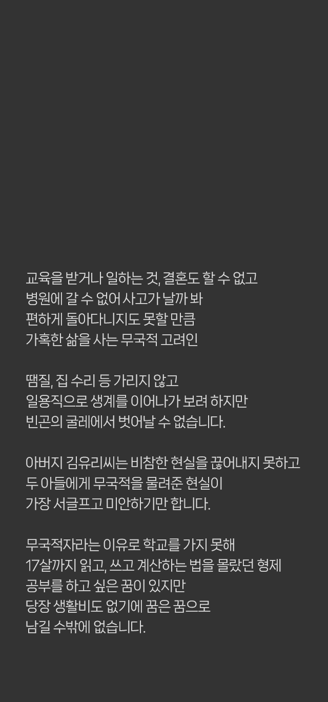 교육을 받거나 일 하는 것, ​결혼도 할 수 없고 병원에 갈 수 없어 ​사고가 날까봐 편하게 돌아다니지도 못할 만큼 가혹한 삶을 사는 무국적 고려인 땜질, 집 수리 등 가리지 않고 일용직으로 생계를 이어나가 보려 하지만​ 빈곤의 굴레에서 벗어날 수 없습니다. 아버지 김유리씨는 비참한 현실을 끊어내지 못하고 두 아들에게 무국적을 물려준 현실이 가장 서글프고 미안하기만 합니다. 무국적자라는 이유로 학교를 가지 못해​ 17살까지 읽고, 쓰고 계산하는 법을 몰랐던 형제​ 공부를 하고 싶은 꿈이 있지만​ 당장 생활비도 없기에 꿈은 꿈으로 남길 수 밖에 없습니다.