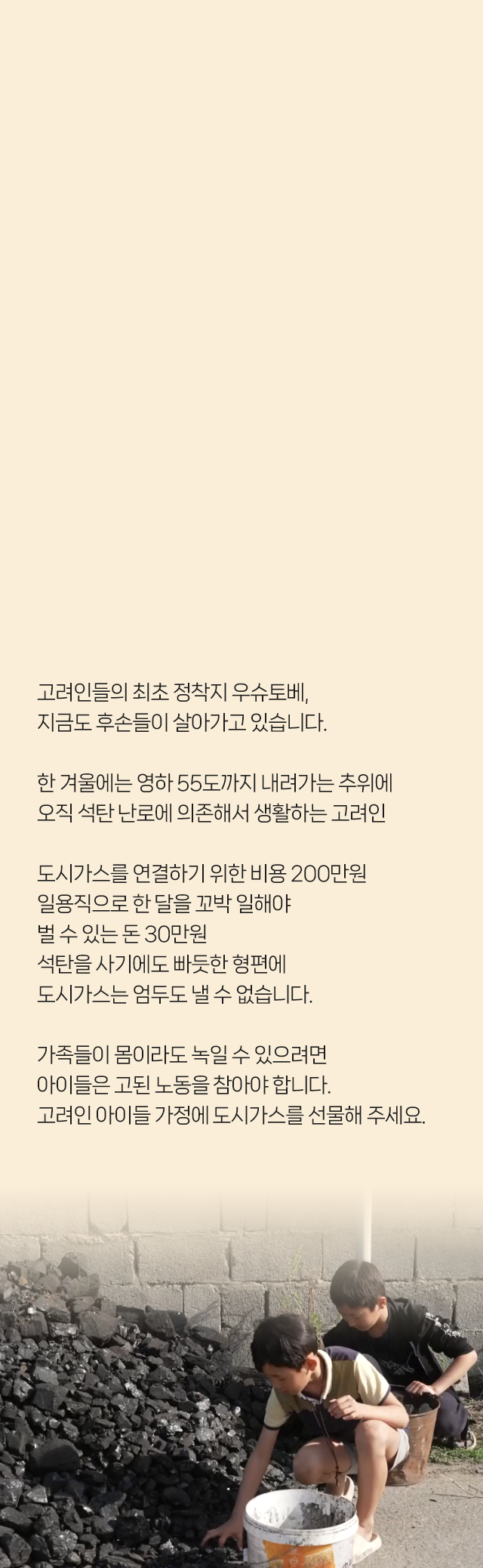 고려인들의 최초 정착지 우슈토베, 지금도 후손들이 살아가고 있습니다. 한 겨울에는 영하 55도까지 내려가는 추위에​ 오직 석탄 난로에 의존해서 생활하는 고려인​ 도시가스를 연결하기 위한 비용 200만원 일용직으로 한 달을 꼬박 일해야 벌 수 있는 돈 30만원 석탄을 사기에도 빠듯한 형편에 도시가스는 엄두도 낼 수 없습니다. 가족들이 몸이라도 녹일 수 있으려면 아이들은 고된 노동을 참아야 합니다. 고려인 아이들 가정에​ 도시가스를 선물해 주세요​