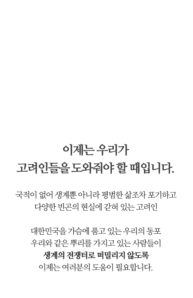 이제는 우리가 고려인들을 ​도와줘야 할 때입니다. 국적이 없어 생계 뿐 아니라 평범한 삶 조차 포기하고​ 다양한 빈곤의 현실에 갇혀 있는 고려인​ ​대한민국을 가슴에 품고 있는 우리의 동포​ 우리와 같은 뿌리를 가지고 있는 사람들이​ 생계의 전쟁터로 떠밀리지 않도록​ 이제는 여러분의 도움이 필요합니다.