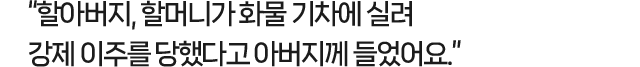 할아버지, 할머니가 화물 기차에 실려 강제 이주를 당했다고 아버지께 들었어요.
