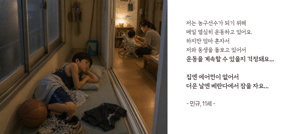 저는 농구선수가 되기 위해 매일 열심히 운동하고 있어요.하지만 엄마 혼자서 저와 동생을 돌보고 있어서 운동을 계속할 수 있을지 걱정돼요...집엔 에어컨이 없어서 더운 날엔 베란다에서 잠을 자요...- 민규, 11세 -