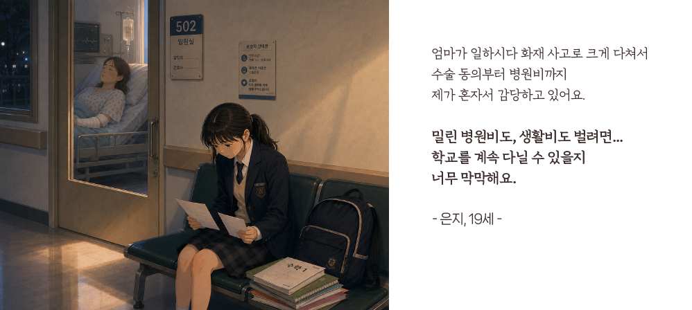 엄마가 일하시다 화재 사고로 크게 다쳐서 수술 동의부터 병원비까지 제가 혼자서 감당하고 있어요.밀린 병원비도, 생활비도 벌려면...학교를 계속 다닐 수 있을지너무 막막해요.- 은지, 19세 -