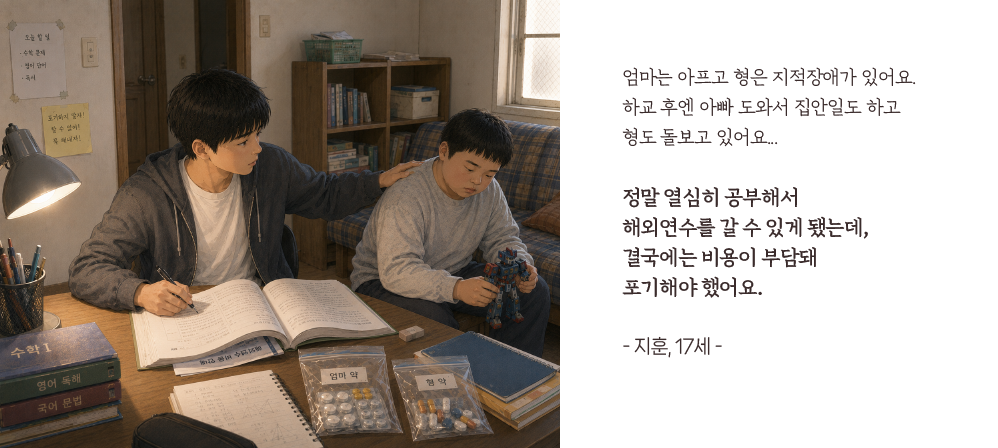 엄마는 아프고 형은 지적장애가 있어요. 하교 후엔 아빠 도와서 집안일도 하고형도 돌보고 있어요...정말 열심히 공부해서 해외연수를 갈 수 있게 됐는데,결국에는 비용이 부담돼 포기해야 했어요.- 지훈, 17세 -