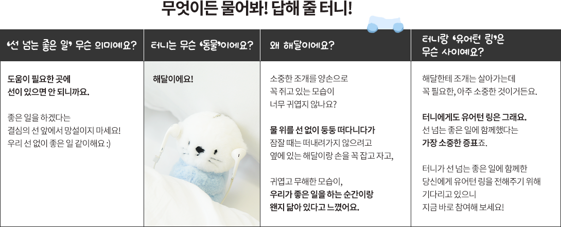 터니(TUNI) 캐릭터 관련 Q&A 상세 정보. '선 넘는 좋은 일'은 도움에 망설임이 없어야 한다는 의미를 담고 있음. 터니는 해달 캐릭터로, 소중한 조개를 꼭 쥐고 있거나 물 위를 둥둥 떠다니며 다른 해달과 손을 잡고 자는 모습이 좋은 일을 하는 순간과 닮아 선정됨. 유어턴 링은 해달에게 조개처럼 소중한 증표이며 캠페인 참여를 독려하는 내용을 포함함.