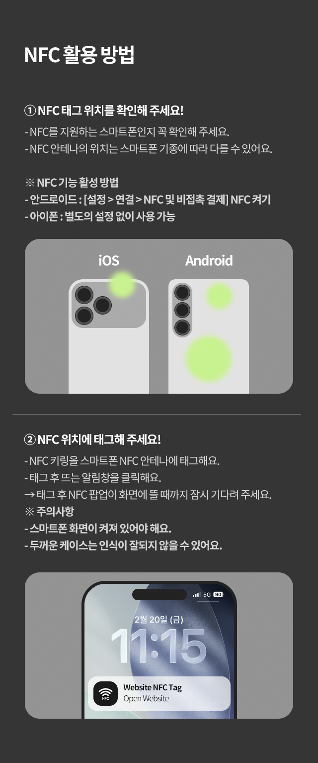 ① NFC 태그 위치를 확인해 주세요! - NFC를 지원하는 스마트폰인지 꼭 확인해 주세요. - NFC 안테나의 위치는 스마트폰 기종에 따라 다를 수 있어요. ※ NFC 기능 활성 방법 - 안드로이드 : [설정] → 연결 → NFC 및 비접촉 결제 NFC 켜기 - 아이폰 : 별도 설정 없이 사용 가능 NFC 태그 인식 ② NFC 위치에 태그해 주세요! - NFC 키링을 스마트폰 NFC 안테나에 태그해요. - 태그 후 뜨는 알림창을 클릭해요. - 태그 후 NFC 팝업이 화면에 뜰 때까지 잠시 기다려 주세요. ※ 주의 사항 - 스마트폰 화면이 켜져 있어야 해요. - 두꺼운 케이스는 인식이 잘되지 않을 수 있어요.