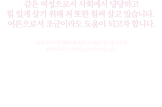 같은 여성으로서 사회에서 당당하고힘있게 살기 위해 저 또한 힘써 살고 있습니다.어른으로서 조금이라도 도움이 되고자 합니다 * 실제 여아지워 캠페인을 통해 소녀들의 힘겨운 순간을 함께 도와주신 후원자님의 목소리입니다.우리로 인해 가장 ‘반짝이는’ 순간이 될 때