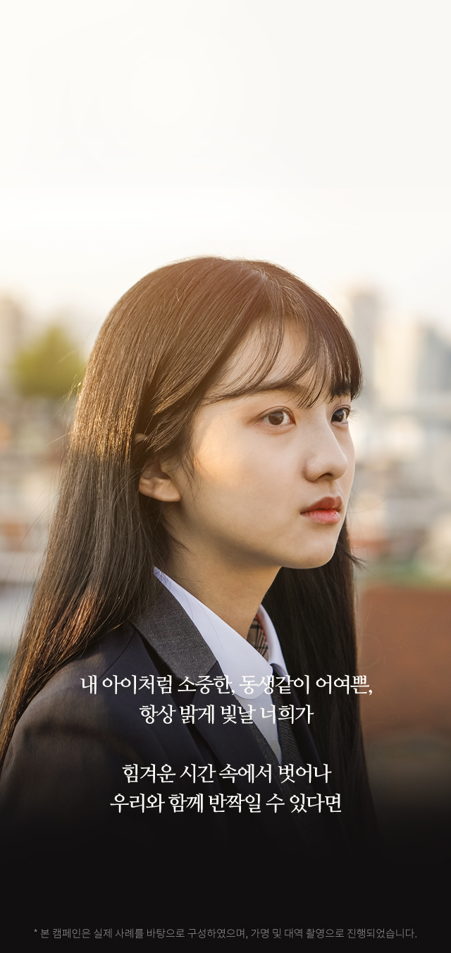 내 아이처럼 소중한, 동생같이 어여쁜,항상 밝게 빛날 너희가힘겨운 시간 속에서 벗어나우리와 함께 반짝일 수 있다면 * 본 캠페인은 실제 사례를 바탕으로 구성하였으며, 가명 및 대역 촬영으로 진행되었습니다.