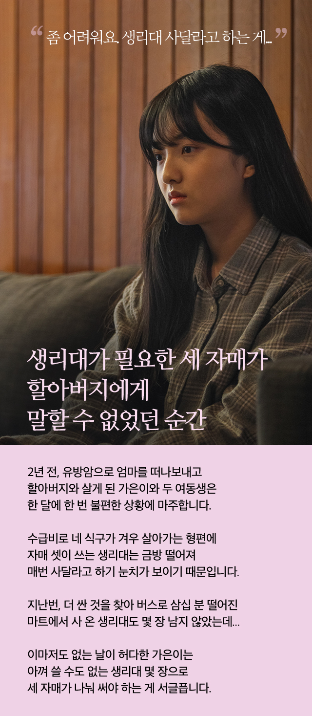 생리대가 필요한 세 자매가 할아버지에게 말할 수 없었던 순간2년 전, 유방암으로 엄마를 떠나보내고 할아버지와 살게 된 가은이와 두 여동생은한 달에 한 번 불편한 상황에 마주합니다.수급비로 네 식구가 겨우 살아가는 형편에자매 셋이 쓰는 생리대는 금방 떨어져매번 사달라고 하기 눈치가 보이기 때문입니다.지난번, 더 싼 것을 찾아 버스로 삼십 분 떨어진 마트에서 사 온 생리대도 몇 장 남지 않았는데... 이마저도 없는 날이 허다한 가은이는 아껴 쓸 수도 없는 생리대 몇 장으로세 자매가 나눠 써야 하는 게 서글픕니다.좀 어려워요. 생리대 사달라고 하는 게...
