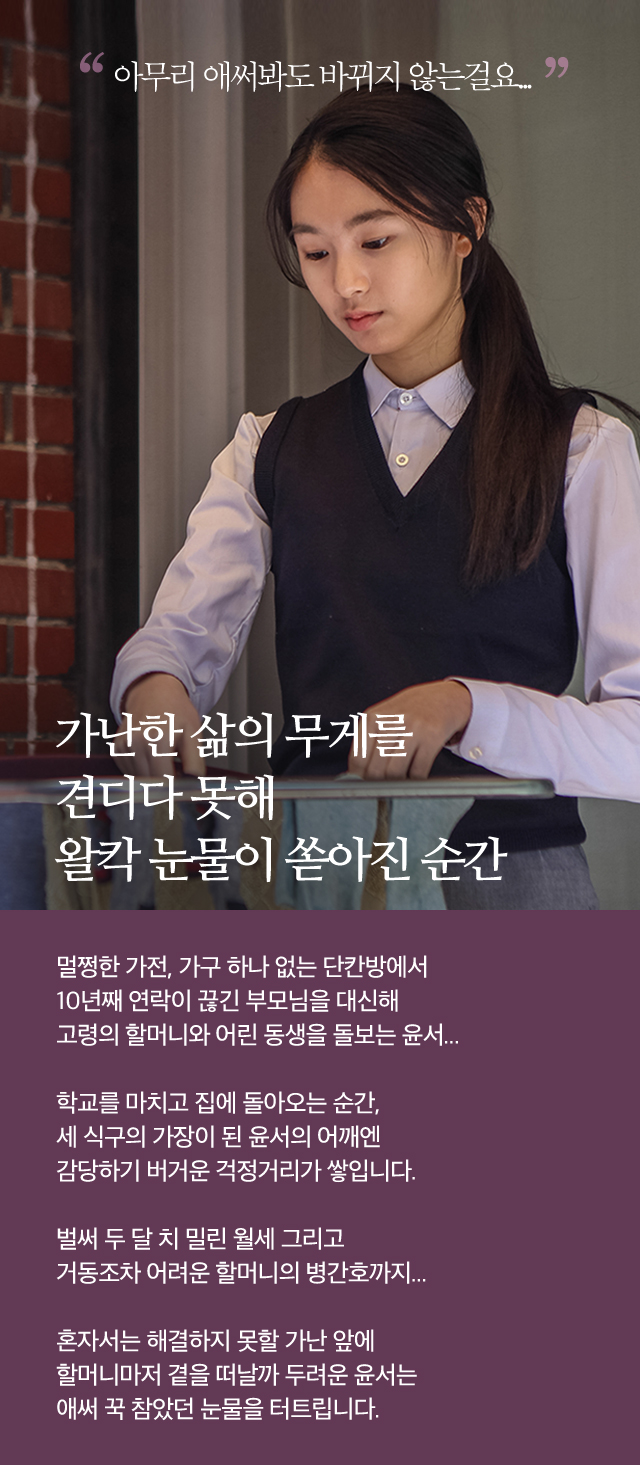가난한 삶의 무게를 견디다 못해왈칵 눈물이 쏟아진 순간멀쩡한 가전, 가구 하나 없는 단칸방에서10년째 연락이 끊긴 부모님을 대신해고령의 할머니와 어린 동생을 돌보는 윤서...학교를 마치고 집에 돌아오는 순간,세 식구의 가장이 된 윤서의 어깨엔감당하기 버거운 걱정거리가 쌓입니다.벌써 두 달 치 밀린 월세 그리고거동조차 어려운 할머니의 병간호까지...혼자서는 해결하지 못할 가난 앞에할머니마저 곁을 떠날까 두려운 윤서는애써 꾹 참았던 눈물을 터트립니다.아무리 애써봐도 바뀌지 않는걸요...