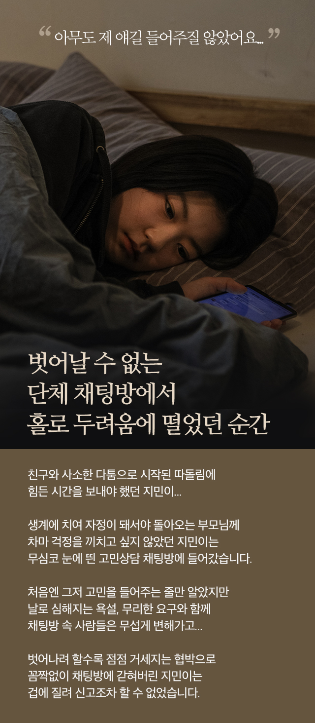 벗어날 수 없는 단체 채팅방에서홀로 두려움에 떨었던 순간친구와 사소한 다툼으로 시작된 따돌림에힘든 시간을 보내야 했던 지민이...생계에 치여 자정이 돼서야 돌아오는 부모님께차마 걱정을 끼치고 싶지 않았던 지민이는 무심코 눈에 띈 고민 상담 채팅방에 들어갔습니다.처음엔 그저 고민을 들어주는 줄만 알았지만날로 심해지는 욕설, 무리한 요구와 함께채팅방 속 사람들은 무섭게 변해가고...벗어나려 할수록 점점 거세지는 협박으로 꼼짝없이 채팅방에 갇혀버린 지민이는겁에 질려 신고조차 할 수 없었습니다.아무도 제 얘길 들어주질 않았어요.별이미지