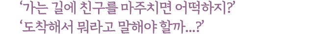 가는 길에 친구를 마주치면 어떡하지? 도착해서 뭐라고 말해야 할까...?