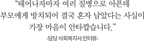 태어나자마자 여러 질병으로 아픈데 부모에게 방치되어 결국 혼자 남았다는 사실이가장 마음이 안타깝습니다.-담당 사회복지사 인터뷰-